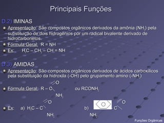 Principais Funções
D.2) IMINAS
  Apresentação: São compostos orgânicos derivados da amônia (NH 3) pela
  substituição de dois hidrogênios por um radical bivalente derivado de
  hidrocarbonetos.
  Fórmula Geral: R = NH
  Ex:    H3C – CH2 – CH = NH


D.3) AMIDAS
  Apresentação: São compostos orgânicos derivados de ácidos carboxílicos
  pela substituição da hidroxila (-OH) pelo grupamento amino (-NH 2)
                          O
  Fórmula Geral: R – C              ou RCONH2
                          NH2
                      O                                  O
  Ex: a) H3C – C                         b)         -C
                      NH2                   NH2
                                                            Funções Orgânicas
 
