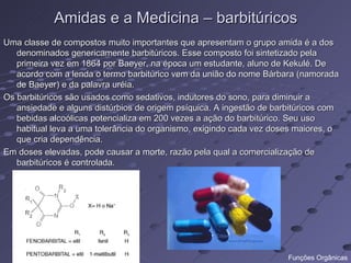 Amidas e a Medicina – barbitúricos
Uma classe de compostos muito importantes que apresentam o grupo amida é a dos
   denominados genericamente barbitúricos. Esse composto foi sintetizado pela
   primeira vez em 1864 por Baeyer, na época um estudante, aluno de Kekulé. De
   acordo com a lenda o termo barbitúrico vem da união do nome Bárbara (namorada
   de Baeyer) e da palavra uréia.
Os barbitúricos são usados como sedativos, indutores do sono, para diminuir a
   ansiedade e alguns distúrbios de origem psíquica. A ingestão de barbitúricos com
   bebidas alcoólicas potencializa em 200 vezes a ação do barbitúrico. Seu uso
   habitual leva a uma tolerância do organismo, exigindo cada vez doses maiores, o
   que cria dependência.
Em doses elevadas, pode causar a morte, razão pela qual a comercialização de
   barbitúricos é controlada.




                                                                      Funções Orgânicas
 