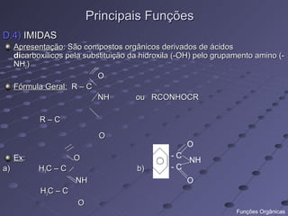 Principais Funções
D.4) IMIDAS
     Apresentação: São compostos orgânicos derivados de ácidos
     dicarboxílicos pela substituição da hidroxila (-OH) pelo grupamento amino (-
     NH2)
                             O
     Fórmula Geral: R – C
                             NH         ou RCONHOCR

            R–C

                             O
                                                     O
     Ex:              O                          -C
                                                    NH
a)          H3C – C                    b)        -C
                      NH                             O
            H3C – C
                       O
                                                                   Funções Orgânicas
 