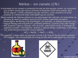 Nitrilos – íon cianeto (CN-)
A toxicidade do íon cianeto é conhecida há mais de dois séculos; porém, os compostos
   que contêm cianeto são tóxicos somente se liberarem HCN numa reação. Sem
   dúvida alguma, o HCN, conhecido por gás cianídrico, ácido cianídrico ou ácido
   prússico, é o veneno de ação mais rápida que se conhece.
Muitos autores de histórias policiais ou de espionagem têm utilizado, em suas obras, os
   cianetos de sódio ou potássio para provocar mortes misteriosas de alguns
   personagens. Na literatura de espionagem, por exemplo, os espiões possuíam uma
   cápsula desses sais embutida em cavidades dentárias. Quando preso pelo inimigo,
   eles deveriam ingerir a cápsula, a fim de evitar, pela própria morte, a revelação de
   segredos durante o interrogatório. Quando a cápsula atinge o estômago, o sal reage
   com ácido clorídrico presente no suco gástrico:
                           HCl(aq) + NaCN (s) → NaCl (aq) + HCN(g)
Por ingestão, a dose capaz de provocar a morte é de 1mg por Kg de massa corpórea.
   Por inalação, uma concentração de 0,3mg por litro de ar mata depois de 3 à 4 min.




                                                                        Funções Orgânicas
 