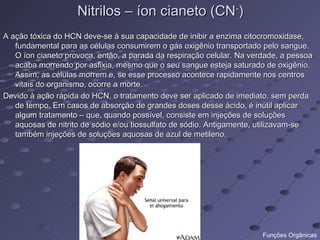 Nitrilos – íon cianeto (CN-)
A ação tóxica do HCN deve-se à sua capacidade de inibir a enzima citocromoxidase,
   fundamental para as células consumirem o gás oxigênio transportado pelo sangue.
   O íon cianeto provoca, então, a parada da respiração celular. Na verdade, a pessoa
   acaba morrendo por asfixia, mesmo que o seu sangue esteja saturado de oxigênio.
   Assim, as células morrem e, se esse processo acontece rapidamente nos centros
   vitais do organismo, ocorre a morte.
Devido à ação rápida do HCN, o tratamento deve ser aplicado de imediato, sem perda
   de tempo. Em casos de absorção de grandes doses desse ácido, é inútil aplicar
   algum tratamento – que, quando possível, consiste em injeções de soluções
   aquosas de nitrito de sódio e/ou tiossulfato de sódio. Antigamente, utilizavam-se
   também injeções de soluções aquosas de azul de metileno.




                                                                       Funções Orgânicas
 