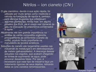 Nitrilos – íon cianeto (CN-)
O gás cianídrico, devido à sua ação rápida, foi
   utilizado por muito tempo como inseticida e
   raticida na fumigação de navios e, também,
   para eliminar toupeiras que infestavam
   algumas plantações. Ainda hoje, em alguns
   estados dos EUA, ele é usado nas câmaras de
   gás, na execução de prisioneiros condenados
   à morte.
Atualmente, ele tem grande importância na
   síntese de vários compostos orgânicos,
   principalmente da acrilonitrila (cianeto de
   vinila), produto muito importante na
   manufatura de tecidos sintéticos.
Soluções de cianeto são largamente usadas nas
   indústrias de metalurgia e em eletrodeposição
   de metais (galvanoplastia). A descarga dessas
   soluções nos esgotos, que acabam chegando
   às fontes de suprimento de água, pode
   provocar desastres fatais. Por isso, é
   necessário que esse tipo de indústria faça um
   tratamento rigoroso de seus dejetos, retirando
   deles os íons cianetos remanescentes.
                                                    Funções Orgânicas
 