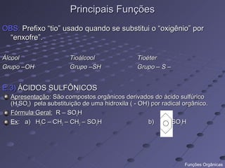 Principais Funções
OBS: Prefixo “tio” usado quando se substitui o “oxigênio” por
  “enxofre”.

Álcool                 Tioálcool                Tioéter
Grupo –OH              Grupo –SH                Grupo – S –


E.3) ÁCIDOS SULFÔNICOS
  Apresentação: São compostos orgânicos derivados do ácido sulfúrico
  (H2SO4) pela substituição de uma hidroxila ( - OH) por radical orgânico.
  Fórmula Geral: R – SO3H
  Ex: a) H3C – CH2 – CH2 – SO3H                     b)      -SO3H




                                                                 Funções Orgânicas
 