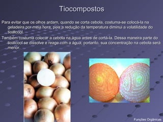 Tiocompostos
Para evitar que os olhos ardam, quando se corta cebola, costuma-se colocá-la na
   geladeira por meia hora, pois a redução da temperatura diminui a volatilidade do
   tioálcool.
Também costuma colocar a cebola na água antes de cortá-la. Dessa maneira parte do
   tioálcool se dissolve e reage com a água; portanto, sua concentração na cebola será
   menor.




                                                                       Funções Orgânicas
 