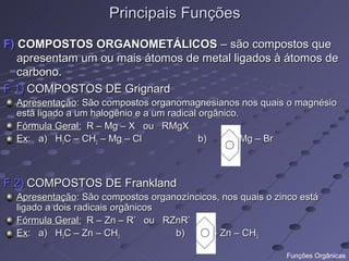 Principais Funções
F) COMPOSTOS ORGANOMETÁLICOS – são compostos que
   apresentam um ou mais átomos de metal ligados à átomos de
   carbono.
F.1) COMPOSTOS DE Grignard
  Apresentação: São compostos organomagnesianos nos quais o magnésio
  está ligado a um halogênio e a um radical orgânico.
  Fórmula Geral: R – Mg – X ou RMgX
  Ex: a) H3C – CH2 – Mg – Cl                b)      -Mg – Br



F.2) COMPOSTOS DE Frankland
  Apresentação: São compostos organozíncicos, nos quais o zinco está
  ligado a dois radicais orgânicos
  Fórmula Geral: R – Zn – R’ ou RZnR’
  Ex: a) H3C – Zn – CH3            b)      - Zn – CH3

                                                            Funções Orgânicas
 