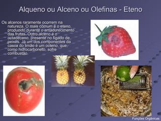 Alqueno ou Alceno ou Olefinas - Eteno
Os alcenos raramente ocorrem na
   natureza. O mais comum é o eteno,
   produzido durante o amadurecimento
   das frutas. Outro alceno é o
   octadeceno, presente no fígado de
   peixes. Já um dos componentes da
   casca do limão é um octeno, que,
   como hidrocarboneto, sofre
   combustão.




                                         Funções Orgânicas
 