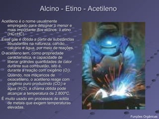 Alcino - Etino - Acetileno
Acetileno é o nome usualmente
   empregado para designar o menor e
   mais importante dos alcinos: o etino
   (HC=HC).
Esse gás é obtido a partir de substâncias
   abundantes na natureza: carvão,
   calcário e água, por meio de reações.
O acetileno tem, como propriedade
   característica, a capacidade de
   liberar grandes quantidades de calor
   durante sua combustão, isto é,
   durante a reação com oxigênio (O2).
   Quando, nos maçaricos de
   oxiacetileno, o acetileno reage com
   oxigênio puro produzindo (CO2) e
   água (H2O), a chama obtida pode
   alcançar a temperatura de 2.800ºC.
É muito usado em processos de solda
   de metais que exigem temperaturas
   elevadas.

                                                  Funções Orgânicas
 