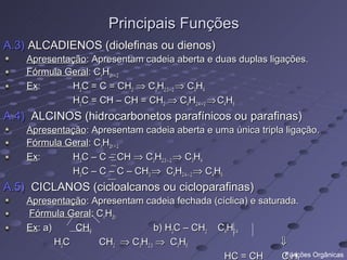 Principais Funções
A.3) ALCADIENOS (diolefinas ou dienos)
    Apresentação: Apresentam cadeia aberta e duas duplas ligações.
    Fórmula Geral: CnH2n – 2
    Ex:      H2C = C = CH2 ⇒ C3H2.3 – 2 ⇒ C3H4
             H2C = CH – CH = CH2 ⇒ C4H2.4 – 2 ⇒ C4H6
A.4) ALCINOS (hidrocarbonetos parafínicos ou parafinas)
    Apresentação: Apresentam cadeia aberta e uma única tripla ligação.
    Fórmula Geral: CnH2n + 2
    Ex:      H3C – C – CH ⇒ C3H2.3 – 2 ⇒ C3H4
             H3C – C – C – CH3 ⇒ C4H2.4 – 2 ⇒ C4H6
A.5) CICLANOS (cicloalcanos ou cicloparafinas)
    Apresentação: Apresentam cadeia fechada (cíclica) e saturada.
    Fórmula Geral: CnH2n
    Ex: a)     CH2             b) H2C – CH2 C4H2.4
           H2C     CH2 ⇒ C3H2.3 ⇒ C3H6                       ⇓
                                               HC = CH       CH
                                                              Funções Orgânicas
 