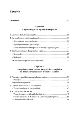 Sumário
Introdução....................................................................................................12
Capítulo I
A agroecologia e a agricultura orgânica
1. Um pouco de história e conceitos................................................................18
2.Agroecologia: princípios e dimensões........................................................19
- Dimensões da sustentabilidade...............................................................20
-Alguns princípios da agroecologia..........................................................23
- Fontes de conhecimento e passos da transição agroecológica..................24
3.Ainstitucionalização da agricultura orgânica..............................................27
- No mundo...............................................................................................27
- No Brasil.................................................................................................28
- Crescimento da produção e do mercado...................................................30
Capítulo II
A regulamentação técnica da agricultura orgânica
no Brasil para acesso aos mercados internos
1. Princípios e qualidades da agricultura orgânica...........................................39
- Princípios................................................................................................39
- Qualidades orgânicas..............................................................................41
2. Critérios de avaliação da conformidade......................................................42
-Tipos de avaliação da conformidade........................................................43
3. Acesso ao mercado interno.........................................................................46
- Venda direta com certificação facultativa................................................47
- Sistema Brasileiro deAvaliação da Conformidade Orgânica...................51
- Rotulagem e identificação.......................................................................68
 