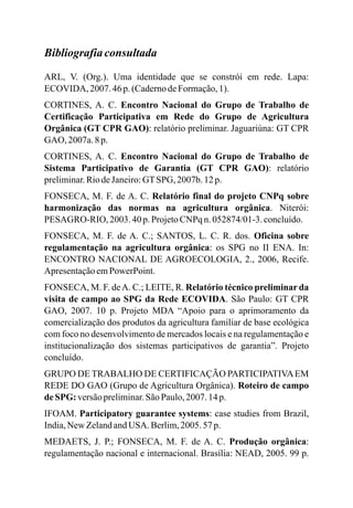 Bibliografiaconsultada
ARL, V. (Org.). Uma identidade que se constrói em rede. Lapa:
ECOVIDA, 2007.46 p.(CadernodeFormação,1).
CORTINES, A. C. Encontro Nacional do Grupo de Trabalho de
Certificação Participativa em Rede do Grupo de Agricultura
Orgânica (GT CPR GAO): relatório preliminar. Jaguariúna: GT CPR
GAO, 2007a.8 p.
CORTINES, A. C. Encontro Nacional do Grupo de Trabalho de
Sistema Participativo de Garantia (GT CPR GAO): relatório
preliminar.RiodeJaneiro:GTSPG, 2007b. 12 p.
FONSECA, M. F. de A. C. Relatório final do projeto CNPq sobre
harmonização das normas na agricultura orgânica. Niterói:
PESAGRO-RIO, 2003. 40 p.ProjetoCNPq n.052874/01-3.concluído.
FONSECA, M. F. de A. C.; SANTOS, L. C. R. dos. Oficina sobre
regulamentação na agricultura orgânica: os SPG no II ENA. In:
ENCONTRO NACIONAL DE AGROECOLOGIA, 2., 2006, Recife.
ApresentaçãoemPowerPoint.
FONSECA, M. F. deA. C.; LEITE, R. Relatório técnico preliminar da
visita de campo ao SPG da Rede ECOVIDA. São Paulo: GT CPR
GAO, 2007. 10 p. Projeto MDA “Apoio para o aprimoramento da
comercialização dos produtos da agricultura familiar de base ecológica
com foco no desenvolvimento de mercados locais e na regulamentação e
institucionalização dos sistemas participativos de garantia”. Projeto
concluído.
GRUPO DE TRABALHO DE CERTIFICAÇÃO PARTICIPATIVAEM
REDE DO GAO (Grupo de Agricultura Orgânica). Roteiro de campo
deSPG:versãopreliminar.SãoPaulo,2007.14p.
IFOAM. Participatory guarantee systems: case studies from Brazil,
India,New ZelandandUSA. Berlim,2005.57p.
MEDAETS, J. P.; FONSECA, M. F. de A. C. Produção orgânica:
regulamentação nacional e internacional. Brasília: NEAD, 2005. 99 p.
 