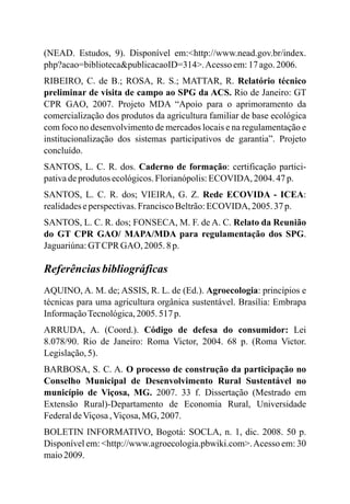 (NEAD. Estudos, 9). Disponível em:<http://www.nead.gov.br/index.
php?acao=biblioteca&publicacaoID=314>.Acesso em:17ago.2006.
RIBEIRO, C. de B.; ROSA, R. S.; MATTAR, R. Relatório técnico
preliminar de visita de campo ao SPG da ACS. Rio de Janeiro: GT
CPR GAO, 2007. Projeto MDA “Apoio para o aprimoramento da
comercialização dos produtos da agricultura familiar de base ecológica
com foco no desenvolvimento de mercados locais e na regulamentação e
institucionalização dos sistemas participativos de garantia”. Projeto
concluído.
SANTOS, L. C. R. dos. Caderno de formação: certificação partici-
pativadeprodutos ecológicos.Florianópolis:ECOVIDA, 2004. 47p.
SANTOS, L. C. R. dos; VIEIRA, G. Z. Rede ECOVIDA - ICEA:
realidadeseperspectivas.FranciscoBeltrão:ECOVIDA, 2005. 37 p.
SANTOS, L. C. R. dos; FONSECA, M. F. de A. C. Relato da Reunião
do GT CPR GAO/ MAPA/MDA para regulamentação dos SPG.
Jaguariúna:GTCPR GAO, 2005.8p.
Referênciasbibliográficas
AQUINO, A. M. de; ASSIS, R. L. de (Ed.). Agroecologia: princípios e
técnicas para uma agricultura orgânica sustentável. Brasília: Embrapa
InformaçãoTecnológica,2005.517 p.
ARRUDA, A. (Coord.). Código de defesa do consumidor: Lei
8.078/90. Rio de Janeiro: Roma Victor, 2004. 68 p. (Roma Victor.
Legislação,5).
BARBOSA, S. C. A. O processo de construção da participação no
Conselho Municipal de Desenvolvimento Rural Sustentável no
município de Viçosa, MG. 2007. 33 f. Dissertação (Mestrado em
Extensão Rural)-Departamento de Economia Rural, Universidade
FederaldeViçosa,Viçosa,MG, 2007.
BOLETIN INFORMATIVO, Bogotá: SOCLA, n. 1, dic. 2008. 50 p.
Disponível em: <http://www.agroecologia.pbwiki.com>.Acesso em: 30
maio2009.
 