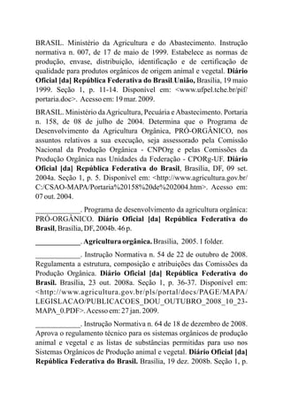 BRASIL. Ministério da Agricultura e do Abastecimento. Instrução
normativa n. 007, de 17 de maio de 1999. Estabelece as normas de
produção, envase, distribuição, identificação e de certificação de
qualidade para produtos orgânicos de origem animal e vegetal. Diário
Oficial [da] República Federativa do Brasil.União, Brasília, 19 maio
1999. Seção 1, p. 11-14. Disponível em: <www.ufpel.tche.br/pif/
portaria.doc>. Acesso em:19 mar.2009.
BRASIL. Ministério daAgricultura, Pecuária eAbastecimento. Portaria
n. 158, de 08 de julho de 2004. Determina que o Programa de
Desenvolvimento da Agricultura Orgânica, PRÓ-ORGÂNICO, nos
assuntos relativos a sua execução, seja assessorado pela Comissão
Nacional da Produção Orgânica - CNPOrg e pelas Comissões da
Produção Orgânica nas Unidades da Federação - CPORg-UF. Diário
Oficial [da] República Federativa do Brasil, Brasília, DF, 09 set.
2004a. Seção 1, p. 5. Disponível em: <http://www.agricultura.gov.br/
C:/CSAO-MAPA/Portaria%20158%20de%202004.htm>. Acesso em:
07 out.2004.
____________. Programa de desenvolvimento da agricultura orgânica:
PRÓ-ORGÂNICO. Diário Oficial [da] República Federativa do
Brasil,Brasília,DF,2004b. 46p.
____________.Agriculturaorgânica.Brasília, 2005.1folder.
____________. Instrução Normativa n. 54 de 22 de outubro de 2008.
Regulamenta a estrutura, composição e atribuições das Comissões da
Produção Orgânica. Diário Oficial [da] República Federativa do
Brasil. Brasília, 23 out. 2008a. Seção 1, p. 36-37. Disponível em:
<http://www.agricultura.gov.br/pls/portal/docs/PAGE/MAPA/
LEGISLACAO/PUBLICACOES_DOU_OUTUBRO_2008_10_23-
MAPA_0.PDF>.Acesso em:27 jan.2009.
____________. Instrução Normativa n. 64 de 18 de dezembro de 2008.
Aprova o regulamento técnico para os sistemas orgânicos de produção
animal e vegetal e as listas de substâncias permitidas para uso nos
Sistemas Orgânicos de Produção animal e vegetal. Diário Oficial [da]
República Federativa do Brasil. Brasília, 19 dez. 2008b. Seção 1, p.
 