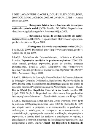 LEGISLACAO/PUBLICACOES_DOU/PUBLICACOES_DOU_
2009/DOU_MAIO_2009/DO1_2009_05_29-MAPA_0.PDF > . Acesso
em:18jun.2009.
____________. Fluxograma básico do credenciamento das organi-
zações de controle social (OCS). Brasília, DF, 2009d. Disponível em:
<http://www.agricultura.gov.br>.Acessoem01jun.2009.
____________. Fluxograma básico do credenciamento de certifi-
cadoras. Brasília, DF, 2009e. Disponível em: < http://www. agricultura.
gov.br>.Acesso em:01jun.2009.
____________. Fluxograma básico do credenciamento dos OPACs.
Brasíla, DF, 2009f. Disponível em: < http://www.agricultura.gov.br >.
Acesso em:01jun.2009.
BRASIL. Ministério do Desenvolvimento, Indústria e Comércio
Exterior. Exportação brasileira de produtos orgânicos: 2006-2008:
valor mensal, produtos exportados, países de destino, empresas
exportadoras. Brasília, 2008. Disponível em: <http://www.
desenvolvimento.gov.br/sitio/interna/interna.php?area=1112&refr=
608>. Acesso em:18ago.2009.
BRASIL. Ministério da Educação. Fundo Nacional de Desenvolvimento
da Educação. Conselho Deliberativo. Resolução n. 38, de 16 de julho de
2009. Dispõe sobre o atendimento da alimentação escolar aos alunos da
educação básica no Programa Nacional daAlimentação Escolar - PNAE.
Diário Oficial [da] República Federativa do Brasil. Brasília, DF.
[ ] jul. 2009. Seção 1. Disponível em: <http://www.fnde.gov.br/sitio/
interna.php?area=5&menu=1112&refr=608>.Acesso em:18 ago.2009.
BRASIL. Presidência da República [Casa Civil]. Decreto n. 4.074 de 04
de janeiro de 2002 que regulamenta a Lei n. 7082, de 11 de julho de 1989,
que dispõe sobre a pesquisa, a experimentação, a produção, a
embalagem e rotulagem, o transporte, o armazenamento, a
comercialização, a propaganda comercial, a utilização, a importação, a
exportação, o destino final dos resíduos e embalagens, o registro, a
classificação, o controle, a inspeção e a fiscalização de agrotóxicos, seus
componentes e afins. Diário Oficial [da] República Federativa do
 
