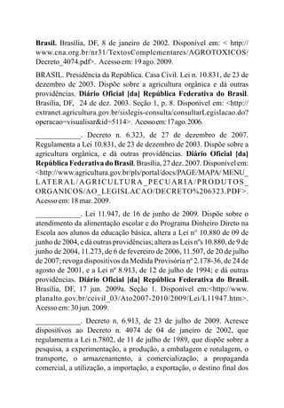 Brasil. Brasília, DF, 8 de janeiro de 2002. Disponível em: < http://
www.cna.org.br/nr31/TextosComplementares/AGROTOXICOS/
Decreto_4074.pdf>. Acesso em:19 ago.2009.
BRASIL. Presidência da República. Casa Civil. Lei n. 10.831, de 23 de
dezembro de 2003. Dispõe sobre a agricultura orgânica e dá outras
providências. Diário Oficial [da] República Federativa do Brasil.
Brasília, DF, 24 de dez. 2003. Seção 1, p. 8. Disponível em: <http://
extranet.agricultura.gov.br/sislegis-consulta/consultarLegislacao.do?
operacao=visualisar&id=5114>. Acessoem:17ago.2006.
____________. Decreto n. 6.323, de 27 de dezembro de 2007.
Regulamenta a Lei 10.831, de 23 de dezembro de 2003. Dispõe sobre a
agricultura orgânica, e dá outras providências. Diário Oficial [da]
República Federativa do Brasil. Brasília, 27 dez. 2007. Disponível em:
<http://www.agricultura.gov.br/pls/portal/docs/PAGE/MAPA/ MENU_
LATERAL/AGRICULTURA_PECUARIA/PRODUTOS_
ORGANICOS/AO_LEGISLACAO/DECRETO%206323.PDF>.
Acesso em:18mar.2009.
____________. Lei 11.947, de 16 de junho de 2009. Dispõe sobre o
atendimento da alimentação escolar e do Programa Dinheiro Direto na
Escola aos alunos da educação básica, altera a Lei n° 10.880 de 09 de
junho de 2004, e dá outras providências; altera as Leis nºs 10.880, de 9 de
junho de 2004, 11.273, de 6 de fevereiro de 2006, 11.507, de 20 de julho
de 2007; revoga dispositivos da Medida Provisória nº 2.178-36, de 24 de
agosto de 2001, e a Lei nº 8.913, de 12 de julho de 1994; e dá outras
providências. Diário Oficial [da] República Federativa do Brasil.
Brasília, DF, 17 jun. 2009a. Seção 1. Disponível em:<http://www.
planalto.gov.br/ccivil_03/Ato2007-2010/2009/Lei/L11947.htm>.
Acesso em:30jun.2009.
____________. Decreto n. 6.913, de 23 de julho de 2009. Acresce
dispositivos ao Decreto n. 4074 de 04 de janeiro de 2002, que
regulamenta a Lei n.7802, de 11 de julho de 1989, que dispõe sobre a
pesquisa, a experimentação, a produção, a embalagem e rotulagem, o
transporte, o armazenamento, a comercialização, a propaganda
comercial, a utilização, a importação, a exportação, o destino final dos
 