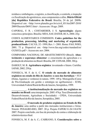 resíduos e embalagens, o registro, a classificação, o controle, a inspeção
e a fiscalização de agrotóxicos, seus componentes e afins. Diário Oficial
[da] República Federativa do Brasil. Brasília, 24 de jul. 2009b.
Disponível em: <http://www.planalto.gov.br/ccivil_03/Ato2007-2010/
2009/Decreto/D6913.htm>.Acesso em:18 ago.2009.
CAPORAL, F. R. ; COSTABEBER, J. S. Agroecologia: alguns
conceitoseprincípios.Brasília:MDA, SAF,DATER;IICA, 2004.24p.
CODEX ALIMENTARIUS COMISSION. Codex guidelines for the
production, processing, labelling and marketing of organically
produced foods: CAC/GL.32 - 1999, Rev. 1 - 2001. Rome: FAO, WHO,
2001. 73 p. Disponível em: <http://www.fao.org/codex/standard/en/
CGX032e.pdf >.Acesso em:nov.2004.
COMPANHIA NACIONAL DE ABASTECIMENTO (Brasil). Abas-
tecimento e segurança alimentar: o crescimento da agricultura e a
produçãodealimentosno Brasil.Brasília,DF: CONAB, 2008.386p.
DAROLT, M. R. Agricultura orgânica: inventando o futuro. Curitiba:
IAPAR, 2002. 250 p.
FONSECA, M. F. de A. C. O estudo do mercado de alimentos
orgânicos no estado do Rio de Janeiro: o caso das hortaliças = FLV
(frutas, legumes e verduras) in natura. 1999. 149 p. Monografia (Curso
de Pós-Graduação em gestão e estratégia no agribusiness) - ICHS,
UniversidadeFederalRuraldo RiodeJaneiro,Seropédica,1999.
____________. A institucionalização do mercado dos orgânicos no
mundo e no Brasil: uma interpretação. 2005. 476 p.Tese (Doutorado em
Desenvolvimento, Agricultura e Sociedade) - CPDA, Universidade
FederalRuraldo RiodeJaneiro,Seropédica,2005.
____________. O mercado de produtos orgânicos no Estado do Rio
de Janeiro: uma análise a partir dos mercados institucionais e feiras.
Niterói: PESAGRO-RIO, 2007. 20 p. Projeto FAPERJ E-26/110.670/
2007. Projeto concluído, em fase de prestação de contas e elaboração de
relatóriotécnicofinal.
FONSECA, M. F. de A. C.; CARRANO, S. Considerações sobre a
 