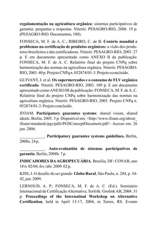 regulamentação na agricultura orgânica: sistemas participativos de
garantia: perguntas e respostas. Niterói: PESAGRO-RIO, 2006. 19 p.
(PESAGRO-RIO. Documentos,100).
FONSECA, M. F. de A. C.; RIBEIRO, C. de B. Cenário mundial e
problemas na certificação de produtos orgânicos: a visão dos produ-
tores brasileiros e das certificadoras. Niterói: PESAGRO-RIO, 2003. 27
p. E em documento apresentado como ANEXO II da publicação:
FONSECA, M. F. de A. C. Relatório final do projeto CNPq sobre
harmonização das normas na agricultura orgânica. Niterói: PESAGRO-
RIO, 2003. 40 p.ProjetoCNPq n.052874/01-3.Projetocconcluído.
GUIVANT, J. et al. Os supermercados e o consumo de FLV orgânico
certificado. Niterói: PESAGRO-RIO, 2003. 109 p. E em documento
apresentado comoANEXO III da publicação: FONSECA, M. F. deA. C.
Relatório final do projeto CNPq sobre harmonização das normas na
agricultura orgânica. Niterói: PESAGRO-RIO, 2003. Projeto CNPq n.
052874/01-3.Projetoconcluído.
IFOAM. Participatory guarantee systems: shared vision, shared
ideals. Berlin, 2005. 3 p. Disponível em: <http://www.ifoam.org/about_
ifoam/standards/pgs/pdfs/PGSConceptDocument.pdf>. Acesso em: 26
jun.2006.
____________. Participatory guarantee systems guidelines. Berlin,
2008a.24 p.
____________. Auto-evaluatión de sistemas participativos de
garantia.Berlin,2008b. 7p.
INDICADORES DAAGROPECUÁRIA. Brasília, DF: CONAB, ano
18 n.02/04,fev./abr.2009.62p.
KISS, J. O desafio de ser grande. Globo Rural, São Paulo, n. 284, p. 34-
42, jun.2009.
LERNOUD, A. P.; FONSECA, M. F. de A. C. (Ed.). Seminário
Internacional de CertificaçãoAlternativa.Torfolk: GrolinkAB, 2004. 31
p. Proceedings of the Internatinal Workshop on Alternative
Certification, held in April 13-17, 2004, in Torres, RS. Evento
 