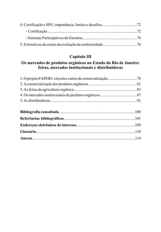 4. Certificação e SPG: importância, limites e desafios....................................72
- Certificação............................................................................................72
- Sistemas Participativos de Garantia........................................................74
5. Estimativas de custos da avaliação da conformidade...................................76
Capítulo III
Os mercados de produtos orgânicos no Estado do Rio de Janeiro:
feiras, mercados institucionais e distribuidoras
1. O projeto FAPERJ: circuitos curtos de comercialização..............................78
2.Acomercialização dos produtos orgânicos..................................................81
3.As feiras da agricultura orgânica.................................................................83
4. Os mercados institucionais de produtos orgânicos......................................87
5.As distribuidoras.........................................................................................91
Bibliografia consultada..............................................................................100
Referências bibliográficas.........................................................................101
Endereços eletrônicos de interesse............................................................109
Glossário.....................................................................................................110
Anexos.........................................................................................................114
 