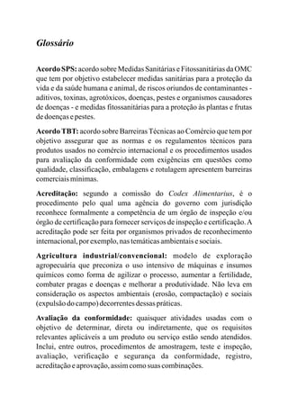 Glossário
Acordo SPS: acordo sobre Medidas Sanitárias e Fitossanitárias da OMC
que tem por objetivo estabelecer medidas sanitárias para a proteção da
vida e da saúde humana e animal, de riscos oriundos de contaminantes -
aditivos, toxinas, agrotóxicos, doenças, pestes e organismos causadores
de doenças - e medidas fitossanitárias para a proteção às plantas e frutas
dedoençasepestes.
AcordoTBT: acordo sobre BarreirasTécnicas ao Comércio que tem por
objetivo assegurar que as normas e os regulamentos técnicos para
produtos usados no comércio internacional e os procedimentos usados
para avaliação da conformidade com exigências em questões como
qualidade, classificação, embalagens e rotulagem apresentem barreiras
comerciaismínimas.
Acreditação: segundo a comissão do Codex Alimentarius, é o
procedimento pelo qual uma agência do governo com jurisdição
reconhece formalmente a competência de um órgão de inspeção e/ou
órgão de certificação para fornecer serviços de inspeção e certificação.A
acreditação pode ser feita por organismos privados de reconhecimento
internacional,por exemplo,nastemáticasambientaisesociais.
Agricultura industrial/convencional: modelo de exploração
agropecuária que preconiza o uso intensivo de máquinas e insumos
químicos como forma de agilizar o processo, aumentar a fertilidade,
combater pragas e doenças e melhorar a produtividade. Não leva em
consideração os aspectos ambientais (erosão, compactação) e sociais
(expulsãodo campo)decorrentesdessas práticas.
Avaliação da conformidade: quaisquer atividades usadas com o
objetivo de determinar, direta ou indiretamente, que os requisitos
relevantes aplicáveis a um produto ou serviço estão sendo atendidos.
Inclui, entre outros, procedimentos de amostragem, teste e inspeção,
avaliação, verificação e segurança da conformidade, registro,
acreditaçãoeaprovação,assimcomosuas combinações.
 