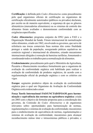Certificação: é definida pelo Codex Alimentarius como procedimento
pelo qual organismos oficiais de certificação ou organismos de
certificação oficialmente autorizados (públicos ou privados) declaram,
por escrito ou de maneira equivalente, a segurança de que os gêneros
alimentícios (mercadorias alimentares) ou os sistemas de controle dos
alimentos foram avaliados e demonstraram conformidade com as
exigênciasespecificadas.
Codex Alimentarius: programa conjunto da ONU para a FAO e a
Organização Mundial da Saúde. Fórum internacional de normalização
sobre alimentos, criado em 1962, envolvendo os governos, que serve de
referência nas trocas comerciais Suas normas têm como finalidade
proteger a saúde da população, assegurando práticas equitativas no
comércio regional e internacional de alimentos, criando mecanismos
internacionais dirigidos à remoção de barreiras tarifárias, fomentando e
coordenandotodos os trabalhosparaanormalizaçãodealimentos.
Credenciamento: procedimento pelo qual o Ministério da Agricultura,
Pecuária e Abastecimento reconhece formalmente que o organismo de
avaliação da conformidade orgânica está habilitado para realizar a
avaliação de conformidade de produtos orgânicos, de acordo com a
regulamentação oficial de produção orgânica e com os critérios em
vigor.
Escopo: segmento produtivo objeto da avaliação da conformidade
orgânica para o qual um Organismo de Avaliação da Conformidade
Orgânicaestácredenciadoaatuar.
Força Tarefa Internacional FAO/UNCTAD/IFOAM para harmo-
nização e equivalência das normas na agricultura orgânica: criada
em 2003 com o objetivo de formular propostas para a consideração dos
governos, da Comissão do Codex Alimentarius e de organismos
relevantes sobre: oportunidades para harmonização de normas,
regulamentações e sistemas de avaliação da conformidade; mecanismos
para o estabelecimento de equivalência de normas, regulamentações e
sistemas de avaliação da conformidade; mecanismos para alcançar
reconhecimento mútuo inter e intrassistemas públicos e privados; e
 