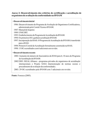 Anexo 2: Desenvolvimento dos critérios de certificação e acreditação de
organismos deavaliaçãoda conformidadena IFOAM
▪Desenvolvimentoinicial
1986: Desenvolvimento do Programa deAvaliação de Organismos Certificadores,
administradopeloComitêTécnicoIFOAM.
1987:ManualdoInspetor.
1989:UNICERT.
1992:EstabelecimentodoProgramadeAcreditaçãodaIFOAM.
1994:Os primeirosOCs ganhamacreditaçãoIFOAM.
1997: Incorporação da IOAS. O Programa deAcreditação da IFOAM é transferido
paraaIOAS.
1998:PrimeiroComitêdeAcreditaçãoformalmenteconstituídonaIOAS.
1998:13OCs acreditadoscom6adicionaisemrevisão.
▪Desenvolvimentorecente
2002: Aumento do número de funcionários da IOAS para 6; 10 anos do Programa
deAcreditaçãodaIFOAM.
2002/2003: ISEAL Alliance - programas privados de organismos de acreditação
internacionais e Projeto SASA (harmonização de normas sociais e
procedimentodeavaliaçãodaconformidade).
2003: 29 OCs acreditados pela IFOAM com 3 adicionais em revisão.
Fonte: Fonseca (2005).
 
