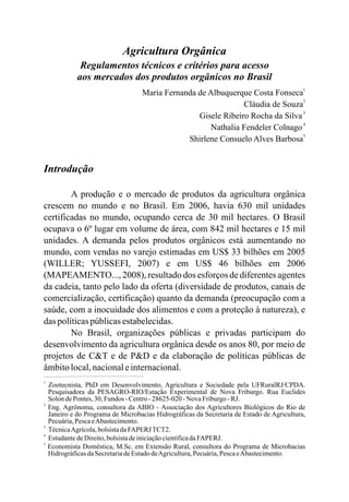 Agricultura Orgânica
Regulamentos técnicos e critérios para acesso
aos mercados dos produtos orgânicos no Brasil
Maria Fernanda de Albuquerque Costa Fonseca
3
Gisele Ribeiro Rocha da Silva
4
Nathalia Fendeler Colnago
5
Shirlene Consuelo Alves Barbosa
Introdução
A produção e o mercado de produtos da agricultura orgânica
crescem no mundo e no Brasil. Em 2006, havia 630 mil unidades
certificadas no mundo, ocupando cerca de 30 mil hectares. O Brasil
ocupava o 6º lugar em volume de área, com 842 mil hectares e 15 mil
unidades. A demanda pelos produtos orgânicos está aumentando no
mundo, com vendas no varejo estimadas em US$ 33 bilhões em 2005
(WILLER; YUSSEFI, 2007) e em US$ 46 bilhões em 2006
(MAPEAMENTO..., 2008), resultado dos esforços de diferentes agentes
da cadeia, tanto pelo lado da oferta (diversidade de produtos, canais de
comercialização, certificação) quanto da demanda (preocupação com a
saúde, com a inocuidade dos alimentos e com a proteção à natureza), e
das políticaspúblicasestabelecidas.
No Brasil, organizações públicas e privadas participam do
desenvolvimento da agricultura orgânica desde os anos 80, por meio de
projetos de C&T e de P&D e da elaboração de políticas públicas de
âmbitolocal,nacionaleinternacional.
1
2
Cláudia de Souza
1
25-02
2
3
Zootecnista, PhD em Desenvolvimento, Agricultura e Sociedade pela UFRuralRJ/CPDA.
Pesquisadora da PESAGRO-RIO/Estação Experimental de Nova Friburgo. Rua Euclides
SolondePontes,30,Fundos -Centro-286 0-Nova Friburgo-RJ.
Eng. Agrônoma, consultora da ABIO - Associação dos Agricultores Biológicos do Rio de
Janeiro e do Programa de Microbacias Hidrográficas da Secretaria de Estado de Agricultura,
Pecuária,PescaeAbastecimento.
TécnicaAgrícola,bolsistadaFAPERJTCT2.
4
EstudantedeDireito,bolsistadeiniciaçãocientíficadaFAPERJ.
5
Economista Doméstica, M.Sc. em Extensão Rural, consultora do Programa de Microbacias
HidrográficasdaSecretariadeEstadodeAgricultura,Pecuária,PescaeAbastecimento.
 