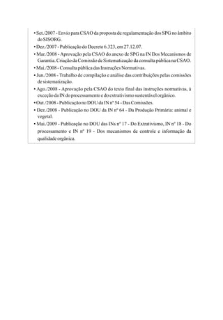 ▪ Set./2007 - Envio para CSAO da proposta de regulamentação dos SPG no âmbito
doSISORG.
▪Dez./2007-PublicaçãodoDecreto6.323,em27.12.07.
▪ Mar./2008 -Aprovação pela CSAO do anexo de SPG na IN Dos Mecanismos de
Garantia.CriaçãodaComissãodeSistematizaçãodaconsultapúblicanaCSAO.
▪Mai./2008-ConsultapúblicadasInstruçõesNormativas.
▪ Jun./2008 - Trabalho de compilação e análise das contribuições pelas comissões
desistematização.
▪ Ago./2008 - Aprovação pela CSAO do texto final das instruções normativas, à
exceçãodaIN doprocessamentoedoextrativismosustentávelorgânico.
▪Out./2008-PublicaçãonoDOU daIN nº54-Das Comissões.
▪ Dez./2008 - Publicação no DOU da IN nº 64 - Da Produção Primária: animal e
vegetal.
▪ Mai./2009 - Publicação no DOU das INs nº 17 - Do Extrativismo, IN nº 18 - Do
processamento e IN nº 19 - Dos mecanismos de controle e informação da
qualidadeorgânica.
 