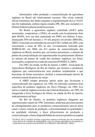 Informações sobre produção e comercialização da agricultura
orgânica no Brasil são relativamente escassas. Não existe controle
oficial sistemático dos dados enquanto a regulamentação da Lei 10.831
não for implantada, embora alguns estados (PR, MG, por exemplo) e o
DistritoFederalrealizemestatísticasrurais.
No Brasil, a agricultura orgânica controlada (AOC) pelas
associações, cooperativas e ONGs, de acordo com levantamento feito
pelo MAPA, teve sua área aumentada em 500% nos últimos 4 anos,
alcançando 850 mil hectares e 19 mil projetos envolvidos (BRASIL,
2005). O mercado era estimado em cerca de US$ 1 milhão em 2003, com
crescimento a taxas de 20% ao ano. Levantamento realizado pelo
SEBRAE-RJ, em 2004, em 611 pontos de comercialização dos
orgânicos no Brasil, mostrou que, em termos percentuais, o número de
pontos de comercialização em supermercados era praticamente idêntico
ao número de pontos de venda dos produtos orgânicos em feiras,
associações,cooperativaseredesdeconsumo(FONSECA, 2005).
Em 1985, foi criada, no Rio de Janeiro, a ABIO - Associação de
Agricultores Biológicos do Rio de Janeiro, por técnicos e produtores
orgânicos que comercializavam seus produtos isoladamente e que
buscaram, de forma associativa, facilitar a comercialização através de
estruturacomumdepontos devarejo.
A ABIO sempre procurou apoiar ações que favoreçam a
comercialização dos orgânicos: em 1988, foi realizada a primeira feira
específica de produtos orgânicos em Nova Friburgo; em 1989, teve
início a venda de orgânicos em box da Cobal do Humaitá e, em 1995, foi
inaugurada a Feira Ecológica da Glória, na cidade do Rio de Janeiro,
ondepermaneceatéhoje.
No Rio de Janeiro, os produtos orgânicos chegaram aos
supermercados a partir de 1996. Entretanto, ainda hoje persistem pontos
de estrangulamento para os produtores comercializarem através desse
canal: o baixo volume de produção; a descontinuidade na quantidade e
na qualidade ofertada; a fraca infraestrutura de produção e
comercialização; a baixa disponibilidade de recursos produtivos (capital
6
6
No Brasil, não se considera somente a agricultura orgânica certificada, pois são reconhecidas
outras formas de avaliação da conformidade, como os sistemas participativos de garantia e a
vendadiretacomcontrolesocial(FONSECA; CARRANO, 2006;BRASIL, 2009c).
 