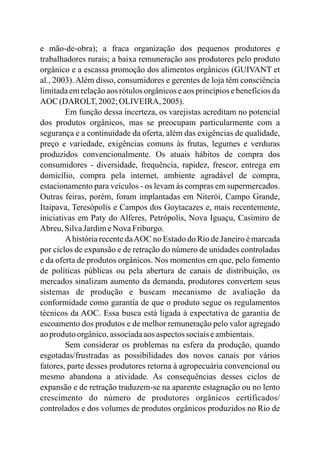 e mão-de-obra); a fraca organização dos pequenos produtores e
trabalhadores rurais; a baixa remuneração aos produtores pelo produto
orgânico e a escassa promoção dos alimentos orgânicos (GUIVANT et
al., 2003). Além disso, consumidores e gerentes de loja têm consciência
limitada em relação aos rótulos orgânicos e aos princípios e benefícios da
AOC (DAROLT,2002;OLIVEIRA, 2005).
Em função dessa incerteza, os varejistas acreditam no potencial
dos produtos orgânicos, mas se preocupam particularmente com a
segurança e a continuidade da oferta, além das exigências de qualidade,
preço e variedade, exigências comuns às frutas, legumes e verduras
produzidos convencionalmente. Os atuais hábitos de compra dos
consumidores - diversidade, frequência, rapidez, frescor, entrega em
domicílio, compra pela internet, ambiente agradável de compra,
estacionamento para veículos - os levam às compras em supermercados.
Outras feiras, porém, foram implantadas em Niterói, Campo Grande,
Itaipava, Teresópolis e Campos dos Goytacazes e, mais recentemente,
iniciativas em Paty do Alferes, Petrópolis, Nova Iguaçu, Casimiro de
Abreu,SilvaJardimeNovaFriburgo.
Ahistória recente daAOC no Estado do Rio de Janeiro é marcada
por ciclos de expansão e de retração do número de unidades controladas
e da oferta de produtos orgânicos. Nos momentos em que, pelo fomento
de políticas públicas ou pela abertura de canais de distribuição, os
mercados sinalizam aumento da demanda, produtores convertem seus
sistemas de produção e buscam mecanismo de avaliação da
conformidade como garantia de que o produto segue os regulamentos
técnicos da AOC. Essa busca está ligada à expectativa de garantia de
escoamento dos produtos e de melhor remuneração pelo valor agregado
aoprodutoorgânico,associadaaosaspectossociaiseambientais.
Sem considerar os problemas na esfera da produção, quando
esgotadas/frustradas as possibilidades dos novos canais por vários
fatores, parte desses produtores retorna à agropecuária convencional ou
mesmo abandona a atividade. As consequências desses ciclos de
expansão e de retração traduzem-se na aparente estagnação ou no lento
crescimento do número de produtores orgânicos certificados/
controlados e dos volumes de produtos orgânicos produzidos no Rio de
 