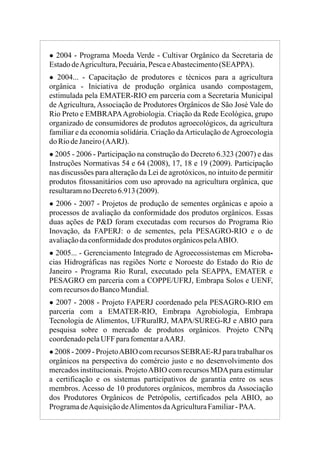 ● 2004 - Programa Moeda Verde - Cultivar Orgânico da Secretaria de
EstadodeAgricultura,Pecuária,PescaeAbastecimento(SEAPPA).
● 2004... - Capacitação de produtores e técnicos para a agricultura
orgânica - Iniciativa de produção orgânica usando compostagem,
estimulada pela EMATER-RIO em parceria com a Secretaria Municipal
de Agricultura, Associação de Produtores Orgânicos de São José Vale do
Rio Preto e EMBRAPAAgrobiologia. Criação da Rede Ecológica, grupo
organizado de consumidores de produtos agroecológicos, da agricultura
familiar e da economia solidária. Criação daArticulação deAgroecologia
do RiodeJaneiro(AARJ).
● 2005 - 2006 - Participação na construção do Decreto 6.323 (2007) e das
Instruções Normativas 54 e 64 (2008), 17, 18 e 19 (2009). Participação
nas discussões para alteração da Lei de agrotóxicos, no intuito de permitir
produtos fitossanitários com uso aprovado na agricultura orgânica, que
resultaramno Decreto6.913(2009).
● 2006 - 2007 - Projetos de produção de sementes orgânicas e apoio a
processos de avaliação da conformidade dos produtos orgânicos. Essas
duas ações de P&D foram executadas com recursos do Programa Rio
Inovação, da FAPERJ: o de sementes, pela PESAGRO-RIO e o de
avaliaçãodaconformidadedos produtos orgânicospelaABIO.
● 2005... - Gerenciamento Integrado de Agroecossistemas em Microba-
cias Hidrográficas nas regiões Norte e Noroeste do Estado do Rio de
Janeiro - Programa Rio Rural, executado pela SEAPPA, EMATER e
PESAGRO em parceria com a COPPE/UFRJ, Embrapa Solos e UENF,
comrecursos do BancoMundial.
● 2007 - 2008 - Projeto FAPERJ coordenado pela PESAGRO-RIO em
parceria com a EMATER-RIO, Embrapa Agrobiologia, Embrapa
Tecnologia de Alimentos, UFRuralRJ, MAPA/SUREG-RJ e ABIO para
pesquisa sobre o mercado de produtos orgânicos
● 2008 - 2009 - ProjetoABIO com recursos SEBRAE-RJ para trabalhar os
orgânicos na perspectiva do comércio justo e no desenvolvimento dos
mercados institucionais. ProjetoABIO com recursos MDApara estimular
a certificação e os sistemas participativos de garantia entre os seus
membros. Acesso de 10 produtores orgânicos, membros da Associação
dos Produtores Orgânicos de Petrópolis, certificados pela ABIO, ao
ProgramadeAquisiçãodeAlimentosdaAgriculturaFamiliar-PAA.
. Projeto CNPq
coordenadopelaUFF parafomentaraAARJ.
 