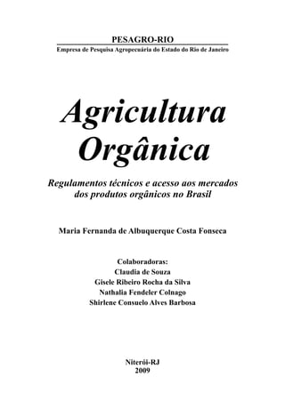 Regulamentos técnicos e acesso aos mercados
dos produtos orgânicos no Brasil
Agricultura
Orgânica
Maria Fernanda de Albuquerque Costa Fonseca
Colaboradoras:
Claudia de Souza
Gisele Ribeiro Rocha da Silva
Nathalia Fendeler Colnago
Shirlene Consuelo Alves Barbosa
Niterói-RJ
2009
PESAGRO-RIO
Empresa de Pesquisa Agropecuária do Estado do Rio de Janeiro
 