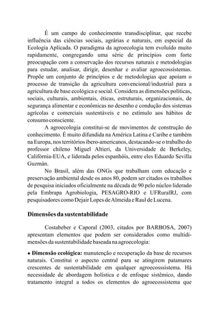É um campo de conhecimento transdisciplinar, que recebe
influência das ciências sociais, agrárias e naturais, em especial da
Ecologia Aplicada. O paradigma da agroecologia tem evoluído muito
rapidamente, congregando uma série de princípios com forte
preocupação com a conservação dos recursos naturais e metodologias
para estudar, analisar, dirigir, desenhar e avaliar agroecossistemas.
Propõe um conjunto de princípios e de metodologias que apoiam o
processo de transição da agricultura convencional/industrial para a
agricultura de base ecológica e social. Considera as dimensões políticas,
sociais, culturais, ambientais, éticas, estruturais, organizacionais, de
segurança alimentar e econômicas no desenho e condução dos sistemas
agrícolas e comerciais sustentáveis e no estímulo aos hábitos de
consumoconsciente.
A agroecologia constitui-se de movimentos de construção do
conhecimento. É muito difundida naAmérica Latina e Caribe e também
na Europa, nos territórios ibero-americanos, destacando-se o trabalho do
professor chileno Miguel Altieri, da Universidade de Berkeley,
Califórnia-EUA, e liderada pelos espanhóis, entre eles Eduardo Sevilla
Guzmán.
No Brasil, além das ONGs que trabalham com educação e
preservação ambiental desde os anos 80, podem ser citados os trabalhos
de pesquisa iniciados oficialmente na década de 90 pelo núcleo liderado
pela Embrapa Agrobiologia, PESAGRO-RIO e UFRuralRJ, com
pesquisadorescomoDejairLopesdeAlmeidaeRauldeLucena.
Dimensões da sustentabilidade
Costabeber e Caporal (2003, citados por BARBOSA, 2007)
apresentam elementos que podem ser considerados como multidi-
mensõesdasustentabilidadebaseadanaagroecologia:
● Dimensão ecológica: manutenção e recuperação da base de recursos
naturais. Constitui o aspecto central para se atingirem patamares
crescentes de sustentabilidade em qualquer agroecosssistema. Há
necessidade de abordagem holística e de enfoque sistêmico, dando
tratamento integral a todos os elementos do agroecossistema que
 