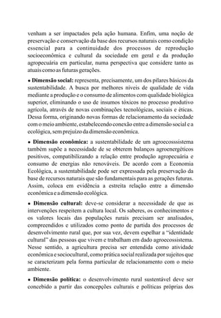 venham a ser impactados pela ação humana. Enfim, uma noção de
preservação e conservação da base dos recursos naturais como condição
essencial para a continuidade dos processos de reprodução
socioeconômica e cultural da sociedade em geral e da produção
agropecuária em particular, numa perspectiva que considere tanto as
atuaiscomoasfuturasgerações.
● Dimensão social: representa, precisamente, um dos pilares básicos da
sustentabilidade. A busca por melhores níveis de qualidade de vida
mediante a produção e o consumo de alimentos com qualidade biológica
superior, eliminando o uso de insumos tóxicos no processo produtivo
agrícola, através de novas combinações tecnológicas, sociais e éticas.
Dessa forma, originando novas formas de relacionamento da sociedade
com o meio ambiente, estabelecendo conexão entre a dimensão social e a
ecológica,semprejuízodadimensãoeconômica.
● Dimensão econômica: a sustentabilidade de um agroecosssistema
também supõe a necessidade de se obterem balanços agroenergéticos
positivos, compatibilizando a relação entre produção agropecuária e
consumo de energias não renováveis. De acordo com a Economia
Ecológica, a sustentabilidade pode ser expressada pela preservação da
base de recursos naturais que são fundamentais para as gerações futuras.
Assim, coloca em evidência a estreita relação entre a dimensão
econômicaeadimensãoecológica.
● Dimensão cultural: deve-se considerar a necessidade de que as
intervenções respeitem a cultura local. Os saberes, os conhecimentos e
os valores locais das populações rurais precisam ser analisados,
compreendidos e utilizados como ponto de partida dos processos de
desenvolvimento rural que, por sua vez, devem espelhar a “identidade
cultural” das pessoas que vivem e trabalham em dado agroecossistema.
Nesse sentido, a agricultura precisa ser entendida como atividade
econômica e sociocultural, como prática social realizada por sujeitos que
se caracterizam pela forma particular de relacionamento com o meio
ambiente.
● Dimensão política: o desenvolvimento rural sustentável deve ser
concebido a partir das concepções culturais e políticas próprias dos
 