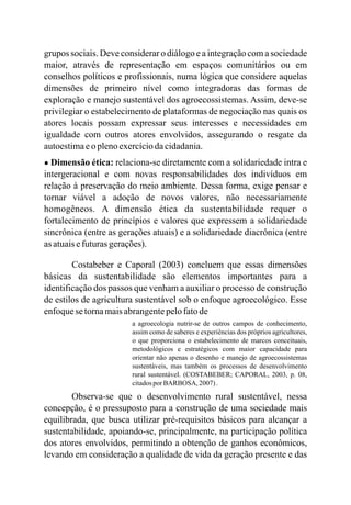 grupos sociais. Deve considerar o diálogo e a integração com a sociedade
maior, através de representação em espaços comunitários ou em
conselhos políticos e profissionais, numa lógica que considere aquelas
dimensões de primeiro nível como integradoras das formas de
exploração e manejo sustentável dos agroecossistemas. Assim, deve-se
privilegiar o estabelecimento de plataformas de negociação nas quais os
atores locais possam expressar seus interesses e necessidades em
igualdade com outros atores envolvidos, assegurando o resgate da
autoestimaeo plenoexercíciodacidadania.
● Dimensão ética: relaciona-se diretamente com a solidariedade intra e
intergeracional e com novas responsabilidades dos indivíduos em
relação à preservação do meio ambiente. Dessa forma, exige pensar e
tornar viável a adoção de novos valores, não necessariamente
homogêneos. A dimensão ética da sustentabilidade requer o
fortalecimento de princípios e valores que expressem a solidariedade
sincrônica (entre as gerações atuais) e a solidariedade diacrônica (entre
as atuaisefuturasgerações).
Costabeber e Caporal (2003) concluem que essas dimensões
básicas da sustentabilidade são elementos importantes para a
identificação dos passos que venham a auxiliar o processo de construção
de estilos de agricultura sustentável sob o enfoque agroecológico. Esse
enfoquesetornamaisabrangentepelofatode
a agroecologia nutrir-se de outros campos de conhecimento,
assim como de saberes e experiências dos próprios agricultores,
o que proporciona o estabelecimento de marcos conceituais,
metodológicos e estratégicos com maior capacidade para
orientar não apenas o desenho e manejo de agroecossistemas
sustentáveis, mas também processos de desenvolvimento
rural sustentável. (COSTABEBER; CAPORAL, 2003, p. 08,
citadosporBARBOSA, 2007).
Observa-se que o desenvolvimento rural sustentável, nessa
concepção, é o pressuposto para a construção de uma sociedade mais
equilibrada, que busca utilizar pré-requisitos básicos para alcançar a
sustentabilidade, apoiando-se, principalmente, na participação política
dos atores envolvidos, permitindo a obtenção de ganhos econômicos,
levando em consideração a qualidade de vida da geração presente e das
os
 