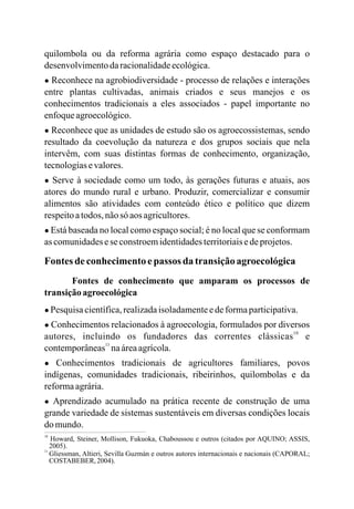 quilombola ou da reforma agrária como espaço destacado para o
desenvolvimentodaracionalidadeecológica.
● Reconhece na agrobiodiversidade - processo de relações e interações
entre plantas cultivadas, animais criados e seus manejos e os
conhecimentos tradicionais a eles associados - papel importante no
enfoqueagroecológico.
● Reconhece que as unidades de estudo são os agroecossistemas, sendo
resultado da coevolução da natureza e dos grupos sociais que nela
intervêm, com suas distintas formas de conhecimento, organização,
tecnologiasevalores.
● Serve à sociedade como um todo, às gerações futuras e atuais, aos
atores do mundo rural e urbano. Produzir, comercializar e consumir
alimentos são atividades com conteúdo ético e político que dizem
respeitoatodos, nãosó aos agricultores.
● Está baseada no local como espaço social; é no local que se conformam
as comunidadeseseconstroemidentidadesterritoriaisedeprojetos.
Fontesdeconhecimentoepassos da transiçãoagroecológica
Fontes de conhecimento que amparam os processos de
transiçãoagroecológica
● Pesquisa científica,realizadaisoladamenteedeformaparticipativa.
● Conhecimentos relacionados à agroecologia, formulados por diversos
autores, incluindo os fundadores das correntes clássicas e
contemporâneas naáreaagrícola.
● Conhecimentos tradicionais de agricultores familiares, povos
indígenas, comunidades tradicionais, ribeirinhos, quilombolas e da
reformaagrária.
● Aprendizado acumulado na prática recente de construção de uma
grande variedade de sistemas sustentáveis em diversas condições locais
do mundo.
10
11
10
11
Howard, Steiner, Mollison, Fukuoka, Chaboussou e outros (citados por AQUINO; ASSIS,
2005).
Gliessman, Altieri, Sevilla Guzmán e outros autores internacionais e nacionais (CAPORAL;
COSTABEBER,2004).
 