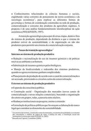 ● Conhecimentos relacionados às ciências humanas e sociais,
englobando várias correntes do pensamento da teoria econômica e da
sociologia econômica , para explicar as diferentes formas de
governança e formas de coordenação construídas na rede de produção,
comercialização e consumo dos produtos da agricultura orgânica. A
proposta é de uma análise fundamentalmente interdisciplinar da ação
econômica(WILKINSON, 1997).
Atransição agroecológicapassa por diversas etapas, dentro e fora
do sistema de produção, dependendo da distância a que o sistema do
produtor estiver da sustentabilidade, e da organização ou não dos
produtoresparapermitirumsistemadecomercializaçãoconjunta.
Passos da transiçãoagroecológica
Internos ao sistemadeprodução produtivo
● Redução e racionalização do uso de insumos químicos e de práticas
nocivasaoambienteeaohomem.
● Substituiçãodeinsumos químicospelosbiológicos.
● Manejo da biodiversidade e redesenho dos sistemas produtivos,
quandoos agroecossistemasganhamcomplexidade.
● Planejamento da produção de acordo com o canal de comercialização a
ser acessado,priorizandoos circuitoscurtosdecomercialização.
Externos ao sistema deprodução produtivo
● Expansãodaconsciênciapública.
● Construção social - Organização dos mercados (novos canais de
comercialização e novas relações comerciais), buscando a organização
dos atoresemgrupos, redes,aparceriaentrenúcleos.
● Mudançasinstitucionaisnapesquisa,ensinoeextensão.
● Formulaçãodepolíticaspúblicasquefavoreçamaelaboraçãodemarco
legalqueconsidereas dimensõesdasustentabilidade.
12
13
12
13
Aeconomia das normas, a teoria dos custos de transação, a economia da qualidade e a economia
das convenções, a análise da cadeia de valor, a análise de rede, a construção social das
instituiçõeseateoriaator-rede(FONSECA, 2005).
BaseadoemCaporal;Costabeber(2004).
 