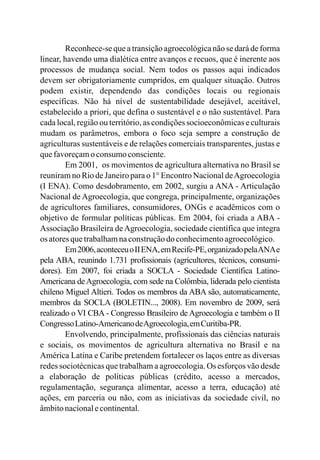 Reconhece-se que a transição agroecológica não se dará de forma
linear, havendo uma dialética entre avanços e recuos, que é inerente aos
processos de mudança social. Nem todos os passos aqui indicados
devem ser obrigatoriamente cumpridos, em qualquer situação. Outros
podem existir, dependendo das condições locais ou regionais
específicas. Não há nível de sustentabilidade desejável, aceitável,
estabelecido a priori, que defina o sustentável e o não sustentável. Para
cada local, região ou território, as condições socioeconômicas e culturais
mudam os parâmetros, embora o foco seja sempre a construção de
agriculturas sustentáveis e de relações comerciais transparentes, justas e
quefavoreçamo consumoconsciente.
Em 2001, os movimentos de agricultura alternativa no Brasil se
reuniram no Rio de Janeiro para o 1° Encontro Nacional deAgroecologia
(I ENA). Como desdobramento, em 2002, surgiu a ANA - Articulação
Nacional de Agroecologia, que congrega, principalmente, organizações
de agricultores familiares, consumidores, ONGs e acadêmicos com o
objetivo de formular políticas públicas. Em 2004, foi criada a ABA -
Associação Brasileira deAgroecologia, sociedade científica que integra
os atoresquetrabalhamnaconstruçãodo conhecimentoagroecológico.
Em2006,aconteceuoIIENA,emRecife-PE,organizadopelaANAe
pela ABA, reunindo 1.731 profissionais (agricultores, técnicos, consumi-
dores). Em 2007, foi criada a SOCLA - Sociedade Científica Latino-
Americana deAgroecologia, com sede na Colômbia, liderada pelo cientista
chileno Miguel Altieri. Todos os membros da ABA são, automaticamente,
membros da SOCLA (BOLETIN..., 2008). Em novembro de 2009, será
realizado o VI CBA - Congresso Brasileiro de Agroecologia e também o II
CongressoLatino-AmericanodeAgroecologia,emCuritiba-PR.
Envolvendo, principalmente, profissionais das ciências naturais
e sociais, os movimentos de agricultura alternativa no Brasil e na
América Latina e Caribe pretendem fortalecer os laços entre as diversas
redes sociotécnicas que trabalham a agroecologia. Os esforços vão desde
a elaboração de políticas públicas (crédito, acesso a mercados,
regulamentação, segurança alimentar, acesso a terra, educação) até
ações, em parceria ou não, com as iniciativas da sociedade civil, no
âmbitonacionalecontinental.
 