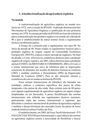 3.Ainstitucionalizaçãodaagriculturaorgânica
No mundo
A institucionalização da agricultura orgânica no mundo teve
início em 1972, com a criação da IFOAM - Federação Internacional dos
Movimentos de Agricultura Orgânica e a publicação de suas primeiras
normas, em 1978.As normas privadas da IFOAM serviram de referência
para a comercialização dos produtos orgânicos no mundo até a década de
90 e para o estabelecimento de outras normas locais e regulamentos
técnicosemdiferentespaíses.
A França foi o primeiro país a regulamentar, nos anos 80. No
início da década de 90, foram criados os regulamentos técnicos para a
produção orgânica de origem vegetal da Comunidade Econômica
Europeia (EC 2092/91), à época o maior mercado de orgânicos. No final
da década, o Codex Alimentarius estabeleceu diretrizes para a produção
orgânica de origem vegetal e, em 2001, editou diretrizes para a produção
animal (CODEX ALIMENTARIUS COMMISSION, 2001). O Codex é
a norma internacional que serve de referência para as negociações
comerciais de alimentos nos acordos de barreiras técnicas ao comércio
(TBT) e medidas sanitárias e fitossanitárias (SPS) da Organização
Mundial do Comércio (OMC). Para os não alimentos (têxteis e
cosméticos)devemser usadas asnormasdaIFOAM.
Essas normas internacionais de referência são baseadas nas
realidades, práticas e contextos específicos dos países de clima
temperado e dos países de alta renda. Hoje existem mais de 80 países
com alguma regulamentação da agricultura orgânica em algum estágio
(implantadas ou em discussão). A pouca flexibilização das normas
internacionais está refletida nos regulamentos técnicos nacionais,
praticamente cópia das normas internacionais e regionais, que
dificultam o comércio internacional de produtos da agricultura orgânica
e também o desenvolvimento dos mercados locais em países de baixa
rendadaAméricaLatinaeCaribeedaÁsia.
O estabelecimento, em 2003, da Força Tarefa Internacional - FTI
FAO/UNCTAD/ IFOAM para harmonização e equivalência das normas
na agricultura orgânica mostra a necessidade de flexibilizar e buscar
 