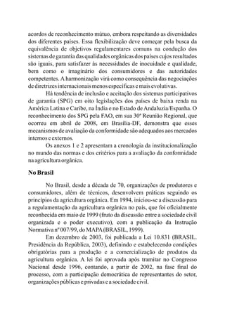 acordos de reconhecimento mútuo, embora respeitando as diversidades
dos diferentes países. Essa flexibilização deve começar pela busca da
equivalência de objetivos regulamentares comuns na condução dos
sistemasdegarantiadas qualidadesorgânicasdos paísescujosresultados
são iguais, para satisfazer às necessidades de inocuidade e qualidade,
bem como o imaginário dos consumidores e das autoridades
competentes. A harmonização virá como consequência das negociações
dediretrizesinternacionaismenosespecíficasemaisevolutivas.
Há tendência de inclusão e aceitação dos sistemas participativos
de garantia (SPG) em oito legislações dos países de baixa renda na
América Latina e Caribe, na Índia e no Estado deAndaluzia/Espanha. O
reconhecimento dos SPG pela FAO, em sua 30ª Reunião Regional, que
ocorreu em abril de 2008, em Brasília-DF, demonstra que esses
mecanismos de avaliação da conformidade são adequados aos mercados
internoseexternos.
Os anexos 1 e 2 apresentam a cronologia da institucionalização
no mundo das normas e dos critérios para a avaliação da conformidade
naagriculturaorgânica.
No Brasil
No Brasil, desde a década de 70, organizações de produtores e
consumidores, além de técnicos, desenvolvem práticas seguindo os
princípios da agricultura orgânica. Em 1994, iniciou-se a discussão para
a regulamentação da agricultura orgânica no país, que foi oficialmente
reconhecida em maio de 1999 (fruto da discussão entre a sociedade civil
organizada e o poder executivo), com a publicação da Instrução
Normativanº007/99,doMAPA(BRASIL, 1999).
Em dezembro de 2003, foi publicada a Lei 10.831 (BRASIL.
Presidência da República, 2003), definindo e estabelecendo condições
obrigatórias para a produção e a comercialização de produtos da
agricultura orgânica. A lei foi aprovada após tramitar no Congresso
Nacional desde 1996, contando, a partir de 2002, na fase final do
processo, com a participação democrática de representantes do setor,
organizaçõespúblicaseprivadaseasociedadecivil.
 
