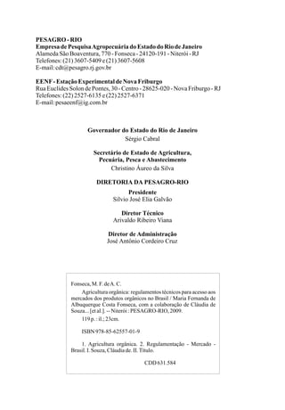 PESAGRO-RIO
EmpresadePesquisaAgropecuáriado Estado do RiodeJaneiro
AlamedaSãoBoaventura,770-Fonseca-24120-191-Niterói-RJ
Telefones:(21)3607-5409e(21)3607-5608
E-mail:cdt@pesagro.rj.gov.br
EENF-EstaçãoExperimentaldeNova Friburgo
RuaEuclidesSolondePontes,30-Centro-28625-020-NovaFriburgo-RJ
Telefones:(22)2527-6135e(22)2527-6371
E-mail:pesaeenf@ig.com.br
Governador do Estado do Rio de Janeiro
Sérgio Cabral
Secretário de Estado de Agricultura,
Pecuária, Pesca e Abastecimento
Christino Áureo da Silva
DIRETORIA DA PESAGRO-RIO
Presidente
Silvio José Elia Galvão
Diretor Técnico
Arivaldo Ribeiro Viana
Diretor de Administração
José Antônio Cordeiro Cruz
Fonseca,M. F.deA. C.
Agricultura orgânica: regulamentos técnicos para acesso aos
mercados dos produtos orgânicos no Brasil / Maria Fernanda de
Albuquerque Costa Fonseca, com a colaboração de Cláudia de
Souza...[etal.].--Niterói:PESAGRO-RIO, 2009.
119p. :il.;23cm.
ISBN 978-85-62557-01-9
1. Agricultura orgânica. 2. Regulamentação - Mercado -
Brasil.I. Souza,Cláudiade.II.Título.
CDD 631.584
 