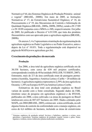 Normativa nº 64, dos Sistemas Orgânicos de Produção Primária - animal
e vegetal (BRASIL, 2008b). Em maio de 2009, as Instruções
Normativas nº 17, do Extrativismo Sustentável Orgânico; nº 18, do
Processamento e nº 19, dos Mecanismos de Controle e Informação da
Qualidade Orgânica (BRASIL, 2009a, 2009b, 2009c), sendo a IN 17/09
e a IN 18/09 conjuntas com o MMA e o MS, respectivamente. Em julho
de 2009, foi publicado o Decreto nº 6.913/09, que trata dos produtos
fitossanitários com uso aprovado para a agricultura orgânica (BRASIL,
2009b).
Os anexos 3, 4 e 5 apresentam a tramitação da regulamentação da
agricultura orgânica no Poder Legislativo e no Poder Executivo, antes e
depois da Lei nº 10.831. Toda a regulamentação está disponível na
páginadoMAPA(www.agricultura.gov.br).
Crescimentoda produção edo mercado
Produção
Em 2006, a área total da agricultura orgânica certificada era de
30.558 hectares, com cerca de 630 mil projetos certificados,
correspondendo à média de 48 ha/unidade (WILLER;YUSSEFI, 2007).
Entretanto, mais de 2/3 da área certificada eram de pastagens perma-
nentes (Austrália, Argentina e América Latina e Caribe = 20 milhões de
hectares).Aagricultura orgânica representava 2,59% da área agrícola na
Oceania;1,38%naEuropae0,93%naAméricaLatinaeCaribe.
Estimativas da área total com produção orgânica no Brasil
variam de acordo com a fonte consultada. Segundo dados da FiBL
(instituto suíço de pesquisa em agricultura orgânica) e da IFOAM,
publicados em 2006, a área cultivada e as áreas de pastagem no Brasil
totalizavam cerca de 887.637 hectares em 2005. Dados coletados pelo
MAPA, em 2004 (BRASIL, 2005), estimavam a área certificada, ou sob
alguma forma de controle da conformidade com o manejo orgânico, em
cerca de 6,6 milhões de hectares, incluindo as áreas de extrativismo
16
16
Sistemas orgânicos de produção animal: bovinos e bubalinos, caprinos e ovinos, aves,
apicultura e aquicultura. Sistemas orgânicos de produção vegetal: cereais e grãos, frutas,
legumeseverduras,raízesetubérculos,plantasmedicinaisearomáticas.
 