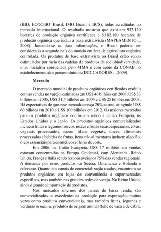 (IBD, ECOCERT Brasil, IMO Brasil e BCS), todas acreditadas no
mercado internacional. O resultado mostrou que existiam 932.120
hectares de produção orgânica certificada e 6.182.180 hectares de
produção orgânica que inclui a base extrativista (MAPEAMENTO...,
2008). Juntando-se as duas informações, o Brasil poderia ser
considerado o segundo país do mundo em área de agricultura orgânica
controlada. Os produtos de base extrativista no Brasil estão sendo
estimulados por meio das cadeias de produtos da sociobiodiversidade,
uma iniciativa coordenada pelo MMA e com apoio da CONAB no
estabelecimentodos preçosmínimos(INDICADORES..., 2009).
Mercado
O mercado mundial de produtos orgânicos certificados evoluiu
com as vendas no varejo, estimadas em US$ 46 bilhões em 2006, US$ 33
bilhões em 2005, US$ 31,4 bilhões em 2004 e US$ 25 bilhões em 2003.
Há expectativas de que esse mercado cresça 20% ao ano, atingindo US$
60 bilhões em 2010 e US$ 100 bilhões em 2012. Os maiores mercados
para os produtos orgânicos continuam sendo a União Europeia, os
Estados Unidos e o Japão. Os produtos orgânicos comercializados
incluem frutas e legumes frescos, nozes e frutas secas, especiarias, ervas,
vegetais processados, cacau, óleos vegetais, doces, alimentos
processados e bebidas de frutas. Itens não alimentares incluem algodão,
óleosessenciaisparacosméticosefloresdecorte.
Em 2006, na União Europeia, US$ 17 milhões em vendas
estavam concentrados na Europa Ocidental, com Alemanha, Reino
Unido, França e Itália sendo responsáveis por 75% das vendas regionais.
A demanda por esses produtos na Suécia, Dinamarca e Holanda é
relevante. Quanto aos canais de comercialização usados, encontram-se
produtos orgânicos em lojas de conveniência e supermercados
específicos, mas também nas grandes redes de varejo. No Reino Unido,
aindaégrandeaimportaçãodeprodutos.
Nos mercados internos dos países de baixa renda, são
comercializados os excedentes da produção para exportação, muitas
vezes como produtos convencionais, mas também frutas, legumes e
verduras in natura, produtos de origem animal (leite de vaca e de cabra,
 