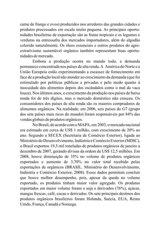 carne de frango e ovos) produzidos nos arredores das grandes cidades e
produtos processados em escala muito pequena. As principais oportu-
nidades brasileiras de exportação são as frutas tropicais e os legumes e
verduras na entressafra dos mercados importadores, além do algodão
colorido naturalmente. Os óleos essenciais e outros produtos do agro-
extrativismo sustentável orgânico também representam boas oportu-
nidadesdemercado.
Embora a produção ocorra no mundo todo, a demanda
permanece concentrada nos países de alta renda.A América do Norte e a
União Europeia estão experimentando a escassez de fornecimento em
face de a produção local não atender ao crescimento da demanda (que foi
estimulado por políticas públicas e privadas e pelo medo quanto à
inocuidade dos alimentos depois dos escândalos como o mal da vaca
louca). Nos últimos anos, o crescimento da produção nos países de baixa
renda foi de três dígitos, mas o mercado doméstico não cresceu. Os
consumidores dos países de alta renda são os maiores compradores de
alimentos orgânicos. Na realidade, em 2006, seis países do G7 (grupo
dos sete países mais ricos do mundo) foram responsáveis por 84% das
vendasglobaisdeprodutos orgânicos.
No Brasil, de acordo com o MAPA, em 2003, o mercado nacional
era estimado em cerca de US$ 1 milhão, com crescimento de 20% ao
ano. Segundo a SECEX (Secretaria de Comércio Exterior), ligada ao
Ministério do Desenvolvimento, Indústria e Comércio Exterior (MDIC),
o Brasil exportou 19,5 mil toneladas de produtos orgânicos de janeiro a
dezembro de 2007, gerando divisas da ordem de US$ 12,5 milhões. Em
2008, houve diminuição de 35% no volume de produtos orgânicos
exportados e aumento de 3,70% no valor total recebido pelas
exportações de orgânicos (BRASIL. Ministério do Desenvolvimento,
Indústria e Comércio Exterior, 2008). Esses dados permitem concluir
que houve melhor desempenho, pois, apesar da queda no volume
exportado, os produtos tinham maior valor agregado. Os produtos
exportados em maior volume foram a soja e derivados (76%), açúcar,
mangas frescas, café, cacau e derivados. Os sete principais destinos dos
produtos orgânicos brasileiros foram Holanda, Suécia, EUA, Reino
Unido, França,CanadáeNoruega.
 