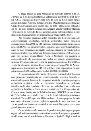 O preço médio do café praticado no mercado externo é de U$
3,50 por kg e, no mercado interno, o valor médio é de US$ 1 a US$ 2 por
kg. A Cia. Orgânica de Café vende 30% da safra de 1.500 sacas para o
Japão, Emirados Árabes e Estados Unidos. O restante abastece lojas do
Grupo Pão de Açúcar, com quatro tipos de café - grão, sachê, solúvel e
em pó - e outros comércios varejistas.Arecém- criada “holding” Bem da
Terra aposta no mercado de café gourmet, entre outros produtos, ciente
do desafiodo crescimento:terescalaebaixarpreço(KISS, 2009).
Os produtos orgânicos estão presentes nos diversos canais de
comercialização existentes, também explorados pelos produtos
convencionais. Em 2004, de 611 canais de comercialização pesquisados
pelo SEBRAE, os supermercados, seguidos das lojas/distribuidoras,
eram os mais procurados na região Sudeste, enquanto na região Sul os
mais procurados eram as feiras e depois os supermercados. Observou-se
que, nas regiões Centro-Oeste, Norte e Nordeste, era pequena a
comercialização de orgânicos em todos os canais, representando
somente 6% dos canais de venda de produtos orgânicos. Em 2008, a
venda de alimentos isentos de agrotóxicos pelo Grupo Pão de Açúcar
representou faturamento de R$ 40 milhões, com expectativa de que
ultrapasseos R$50 milhõesatéofinalde2009 (KISS, 2009).
A implantação de alternativas (circuitos curtos de distribuição)
aos processos tradicionais de comercialização vigentes (atacado e
circuitos longos de distribuição via grande varejo) é condição para que a
agricultura orgânica venha a representar verdadeira e profunda
transformação das condições de vida, de trabalho e de renda dos
agricultores familiares. Uma dessas iniciativas é a Cooperativa de
Consumidores Ecológicos de Três Cachoeiras - COOPET, no município
de Três Cachoeiras, cidade com cerca de 6 mil habitantes próximo à
cidade de Torres-RS, que tem 100 membros. Lá, uma pequena loja da
cooperativa fornece produtos orgânicos à população local que, antes, só
via os produtos passarem embalados nos caminhões para venda nos
grandescentrosurbanos.
Outra iniciativa são as cestas de produtos orgânicos para grupos
organizados de consumidores, como funcionários de empresas, grupo de
acadêmicos, moradores de bairros. É o caso da Rede Ecológica, no Rio
 