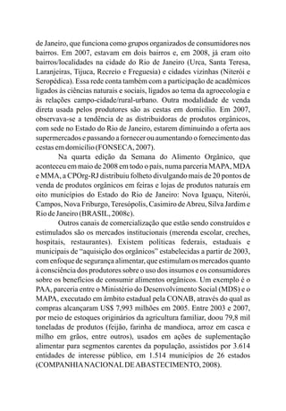 de Janeiro, que funciona como grupos organizados de consumidores nos
bairros. Em 2007, estavam em dois bairros e, em 2008, já eram oito
bairros/localidades na cidade do Rio de Janeiro (Urca, Santa Teresa,
Laranjeiras, Tijuca, Recreio e Freguesia) e cidades vizinhas (Niterói e
Seropédica). Essa rede conta também com a participação de acadêmicos
ligados às ciências naturais e sociais, ligados ao tema da agroecologia e
às relações campo-cidade/rural-urbano. Outra modalidade de venda
direta usada pelos produtores são as cestas em domicílio. Em 2007,
observava-se a tendência de as distribuidoras de produtos orgânicos,
com sede no Estado do Rio de Janeiro, estarem diminuindo a oferta aos
supermercados e passando a fornecer ou aumentando o fornecimento das
cestasemdomicílio(FONSECA, 2007).
Na quarta edição da Semana do Alimento Orgânico, que
aconteceu em maio de 2008 em todo o país, numa parceria MAPA, MDA
e MMA, a CPOrg-RJ distribuiu folheto divulgando mais de 20 pontos de
venda de produtos orgânicos em feiras e lojas de produtos naturais em
oito municípios do Estado do Rio de Janeiro: Nova Iguaçu, Niterói,
Campos, Nova Friburgo, Teresópolis, Casimiro deAbreu, Silva Jardim e
RiodeJaneiro(BRASIL, 2008c).
Outros canais de comercialização que estão sendo construídos e
estimulados são os mercados institucionais (merenda escolar, creches,
hospitais, restaurantes). Existem políticas federais, estaduais e
municipais de “aquisição dos orgânicos” estabelecidas a partir de 2003,
com enfoque de segurança alimentar, que estimulam os mercados quanto
à consciência dos produtores sobre o uso dos insumos e os consumidores
sobre os benefícios de consumir alimentos orgânicos. Um exemplo é o
PAA, parceria entre o Ministério do Desenvolvimento Social (MDS) e o
MAPA, executado em âmbito estadual pela CONAB, através do qual as
compras alcançaram US$ 7,993 milhões em 2005. Entre 2003 e 2007,
por meio de estoques originários da agricultura familiar, doou 79,8 mil
toneladas de produtos (feijão, farinha de mandioca, arroz em casca e
milho em grãos, entre outros), usados em ações de suplementação
alimentar para segmentos carentes da população, assistidos por 3.614
entidades de interesse público, em 1.514 municípios de 26 estados
(COMPANHIANACIONALDEABASTECIMENTO, 2008).
 