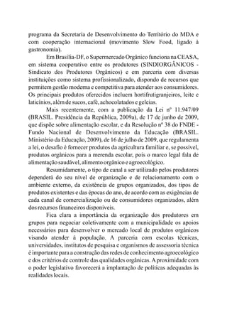programa da Secretaria de Desenvolvimento do Território do MDA e
com cooperação internacional (movimento Slow Food, ligado à
gastronomia).
Em Brasília-DF, o Supermercado Orgânico funciona na CEASA,
em sistema cooperativo entre os produtores (SINDIORGÂNICOS -
Sindicato dos Produtores Orgânicos) e em parceria com diversas
instituições como sistema profissionalizado, dispondo de recursos que
permitem gestão moderna e competitiva para atender aos consumidores.
Os principais produtos oferecidos incluem hortifrutigranjeiros, leite e
laticínios,alémdesucos, café,achocolatadosegeleias.
Mais recentemente, com a publicação da Lei nº 11.947/09
(BRASIL. Presidência da República, 2009a), de 17 de junho de 2009,
que dispõe sobre alimentação escolar, e da Resolução nº 38 do FNDE -
Fundo Nacional de Desenvolvimento da Educação (BRASIL.
Ministério da Educação, 2009), de 16 de julho de 2009, que regulamenta
a lei, o desafio é fornecer produtos da agricultura familiar e, se possível,
produtos orgânicos para a merenda escolar, pois o marco legal fala de
alimentaçãosaudável,alimentoorgânicoeagroecológico.
Resumidamente, o tipo de canal a ser utilizado pelos produtores
dependerá do seu nível de organização e de relacionamento com o
ambiente externo, da existência de grupos organizados, dos tipos de
produtos existentes e das épocas do ano, de acordo com as exigências de
cada canal de comercialização ou de consumidores organizados, além
dos recursos financeirosdisponíveis.
Fica clara a importância da organização dos produtores em
grupos para negociar coletivamente com a municipalidade os apoios
necessários para desenvolver o mercado local de produtos orgânicos
visando atender à população. A parceria com escolas técnicas,
universidades, institutos de pesquisa e organismos de assessoria técnica
é importante para a construção das redes de conhecimento agroecológico
e dos critérios de controle das qualidades orgânicas.Aproximidade com
o poder legislativo favorecerá a implantação de políticas adequadas às
realidadeslocais.
 
