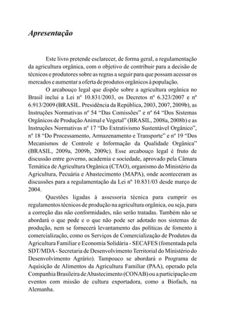 Apresentação
Este livro pretende esclarecer, de forma geral, a regulamentação
da agricultura orgânica, com o objetivo de contribuir para a decisão de
técnicos e produtores sobre as regras a seguir para que possam acessar os
mercadoseaumentaraofertadeprodutos orgânicosàpopulação.
O arcabouço legal que dispõe sobre a agricultura orgânica no
Brasil inclui a Lei nº 10.831/2003, os Decretos nº 6.323/2007 e nº
6.913/2009 (BRASIL 2003, 2007, ), as
Instruções Normativas nº 54 “Das Comissões” e nº 64 “Dos Sistemas
Orgânicos de ProduçãoAnimal e Vegetal” (BRASIL, 2008 , 2008 ) e as
Instruções Normativas nº 17 “Do Extrativismo Sustentável Orgânico”,
nº 18 “Do Processamento, Armazenamento e Transporte” e nº 19 “Dos
Mecanismos de Controle e Informação da Qualidade Orgânica”
(BRASIL, 2009a, 2009b, 2009c). Esse arcabouço legal é fruto de
discussão entre governo, academia e sociedade, aprovado pela Câmara
Temática de Agricultura Orgânica (CTAO), organismo do Ministério da
Agricultura, Pecuária e Abastecimento (MAPA), onde aconteceram as
discussões para a regulamentação da Lei nº 10.831/03 desde março de
2004.
Questões ligadas à assessoria técnica para cumprir os
regulamentos técnicos de produção na agricultura orgânica, ou seja, para
a correção das não conformidades, não serão tratadas. Também não se
abordará o que pode e o que não pode ser adotado nos sistemas de
produção, nem se fornecerá levantamento das políticas de fomento à
comercialização, como os Serviços de Comercialização de Produtos da
Agricultura Familiar e Economia Solidária - SECAFES (fomentada pela
SDT/MDA- Secretaria de Desenvolvimento Territorial do Ministério do
Desenvolvimento Agrário). Tampouco se abordará o Programa de
Aquisição de Alimentos da Agricultura Familiar (PAA), operado pela
Companhia Brasileira deAbastecimento (CONAB) ou a participação em
eventos com missão de cultura exportadora, como a Biofach, na
Alemanha.
. Presidência da República, 2009b
a b
 