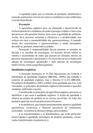 A equidade requer que os sistemas de produção, distribuição e
mercado sejam justos e levem em conta os verdadeiros custos ambientais
esociaisdaprodução.
Precaução
A agricultura orgânica deve ser planejada e desenvolvida de
forma responsável e cuidadosa, de modo a proteger a saúde e o bem-estar
das pessoas e das gerações futuras, bem como a qualidade do ambiente.
Assim, deve procurar aumentar a eficiência e a produtividade sem
colocar em risco a sustentabilidade dos agroecossistemas. O entendi-
mento dos ecossistemas e agroecossistemas é ainda incompleto,
devendo-se,portanto,tomartodoo cuidado.
Precaução e responsabilidade devem permear as tomadas de
decisão e as escolhas de tecnologias. As decisões devem refletir os
valores e necessidades de todos que possam ser afetados, através de
processo transparente e participativo. Os riscos devem ser evitados pela
adoção de tecnologias apropriadas e pela rejeição de tecnologias
imprevisíveis,comoaengenhariagenética.
Qualidadesorgânicas
A Instrução Normativa nº 19 Dos Mecanismos de Controle e
Informação da Qualidade Orgânica (BRASIL, 2009c) não trabalha o
conceito de qualidade orgânica, mas o Decreto nº 6.323 (BRASIL.
Presidência da República, 2007) a define como qualidade que traz, a ela
vinculados, os princípios da produção orgânica relacionados a questões
sanitárias,ambientaisesociais.
Considerando os princípios da agricultura orgânica, procurou-se
identificar o que seria a qualidade orgânica. A noção de qualidade é
relativa ao usuário do produto ou ao serviço envolvido. As redes dos
produtos agrícolasenvolvempelomenostrêsatores:
● os produtores, que estarão particularmente atentos à qualidade
agronômica, zootécnica e florestal (potencial de rendimento,
rusticidade, resistênciaàs doençasepragas,precocidade);
● os transformadores e os distribuidores, que serão particular-
mente ligados à qualidade tecnológica do produto (produção, conser-
vação,transformação,transporteetc.);
 