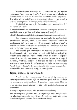 Resumidamente, a avaliação da conformidade tem por objetivo
estabelecer “as regras do jogo”. Procedimentos de avaliação da
conformidade são quaisquer atividades executadas com o objetivo de
determinar, direta ou indiretamente, que os requisitos regulamentados,
aplicáveisaumprodutoou serviço,estãosendo cumpridos.
A atividade de avaliação da conformidade apoia-se em dois
fundamentosbásicos:
● Reconhecimento da competência técnica: instalações, sistema da
qualidade,pessoal,calibraçãodos instrumentosdemedição.
● Credibilidade(reputação):ética,imparcialidade,comprometimento.
Esse processo sistematizado de avaliação da conformidade
normalmente envolve, entre outras ações, selecionar norma ou
regulamento; coletar amostras; realizar ensaios; realizar inspeções;
realizar auditorias no sistema de qualidade do fornecedor; avaliar e
acompanharo produtonomercado.
Para decidir qual mecanismo de avaliação da conformidade
deverá ser usado, há que se realizar estudo de viabilidade da avaliação da
conformidade orgânica. Nesse estudo, serão avaliados os aspectos
econômicos, sociais, ambientais, os arranjos produtivos e organi-
zacionais, jurídicos, técnicos e políticos de apoio à implantação,
manutenção e verificação da conformidade na produção e nos mercados
(“market surveillance”) do cumprimento das regras negociadas e
estabelecidasparaaproduçãonaagriculturaorgânica.
Tipos deavaliaçãoda conformidade
A avaliação da conformidade pode ser de três tipos, de acordo
com o agente econômico, ou seja, em função de quem realiza a avaliação
e,portanto,temaresponsabilidadedegarantiraconformidade.Sãoeles:
● de primeira parte: quando é feita pelo produtor/fabricante ou
fornecedor;
● desegundaparte:quandoéfeitapelocomprador/cliente;
● de terceira parte: quando é feita por organização com independência
em relação ao fornecedor e ao cliente, não tendo, portanto, interesse na
comercializaçãodo produto.Éachamadacertificação.
 