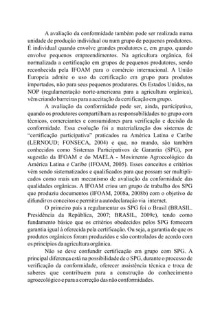 A avaliação da conformidade também pode ser realizada numa
unidade de produção individual ou num grupo de pequenos produtores.
É individual quando envolve grandes produtores e, em grupo, quando
envolve pequenos empreendimentos. Na agricultura orgânica, foi
normalizada a certificação em grupos de pequenos produtores, sendo
reconhecida pela IFOAM para o comércio internacional. A União
Europeia admite o uso da certificação em grupo para produtos
importados, não para seus pequenos produtores. Os Estados Unidos, na
NOP (regulamentação norte-americana para a agricultura orgânica),
vêmcriandobarreirasparaaaceitaçãodacertificaçãoemgrupo.
A avaliação da conformidade pode ser, ainda, participativa,
quando os produtores compartilham as responsabilidades no grupo com
técnicos, comerciantes e consumidores para verificação e decisão da
conformidade. Essa evolução foi a materialização dos sistemas de
“certificação participativa” praticados na América Latina e Caribe
(LERNOUD; FONSECA, 2004) e que, no mundo, são também
conhecidos como Sistemas Participativos de Garantia (SPG), por
sugestão da IFOAM e do MAELA - Movimento Agroecológico da
América Latina e Caribe (IFOAM, 2005). Esses conceitos e critérios
vêm sendo sistematizados e qualificados para que possam ser multipli-
cados como mais um mecanismo de avaliação da conformidade das
qualidades orgânicas. A IFOAM criou um grupo de trabalho dos SPG
que produziu documentos (IFOAM, 2008a, 2008b) com o objetivo de
difundiros conceitosepermitiraautodeclaraçãovia internet.
O primeiro país a regulamentar os SPG foi o Brasil (BRASIL.
Presidência da República, 2007; BRASIL, 2009c), tendo como
fundamento básico que os critérios obedecidos pelos SPG fornecem
garantia igual à oferecida pela certificação. Ou seja, a garantia de que os
produtos orgânicos foram produzidos e são controlados de acordo com
os princípiosdaagriculturaorgânica.
Não se deve confundir certificação em grupo com SPG. A
principal diferença está na possibilidade de o SPG, durante o processo de
verificação da conformidade, oferecer assistência técnica e troca de
saberes que contribuem para a construção do conhecimento
agroecológicoeparaacorreçãodas nãoconformidades.
 