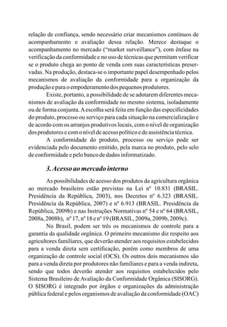 relação de confiança, sendo necessário criar mecanismos contínuos de
acompanhamento e avaliação dessa relação. Merece destaque o
acompanhamento no mercado (“market surveillance”), com ênfase na
verificação da conformidade e no uso de técnicas que permitam verificar
se o produto chega ao ponto de venda com suas características preser-
vadas. Na produção, destaca-se o importante papel desempenhado pelos
mecanismos de avaliação da conformidade para a organização da
produçãoeparaoempoderamentodos pequenosprodutores.
Existe, portanto, a possibilidade de se adotarem diferentes meca-
nismos de avaliação da conformidade no mesmo sistema, isoladamente
ou de forma conjunta.Aescolha será feita em função das especificidades
do produto, processo ou serviço para cada situação na comercialização e
de acordo com os arranjos produtivos locais, com o nível de organização
dos produtoresecomo níveldeacessopolíticoedeassistênciatécnica.
A conformidade do produto, processo ou serviço pode ser
evidenciada pelo documento emitido, pela marca no produto, pelo selo
deconformidadeepelobancodedados informatizado.
3.Acessoaomercadointerno
As possibilidades de acesso dos produtos da agricultura orgânica
ao mercado brasileiro estão previstas na Lei nº 10.831 (BRASIL.
Presidência da República, 2003), nos Decretos nº 6.323 (BRASIL.
Presidência da República, 2007) e nº 6.913 (BRASIL. Presidência da
República, 2009b) e nas Instruções Normativas nº 54 e nº 64 (BRASIL,
2008a,2008b), nº17, nº18 enº19 (BRASIL, 2009a,2009b, 2009c).
No Brasil, podem ser três os mecanismos de controle para a
garantia da qualidade orgânica. O primeiro mecanismo diz respeito aos
agricultores familiares, que deverão atender aos requisitos estabelecidos
para a venda direta sem certificação, porém como membros de uma
organização de controle social (OCS). Os outros dois mecanismos são
para a venda direta por produtores não familiares e para a venda indireta,
sendo que todos deverão atender aos requisitos estabelecidos pelo
Sistema Brasileiro de Avaliação da Conformidade Orgânica (SISORG).
O SISORG é integrado por órgãos e organizações da administração
pública federal e pelos organismos de avaliação da conformidade (OAC)
 